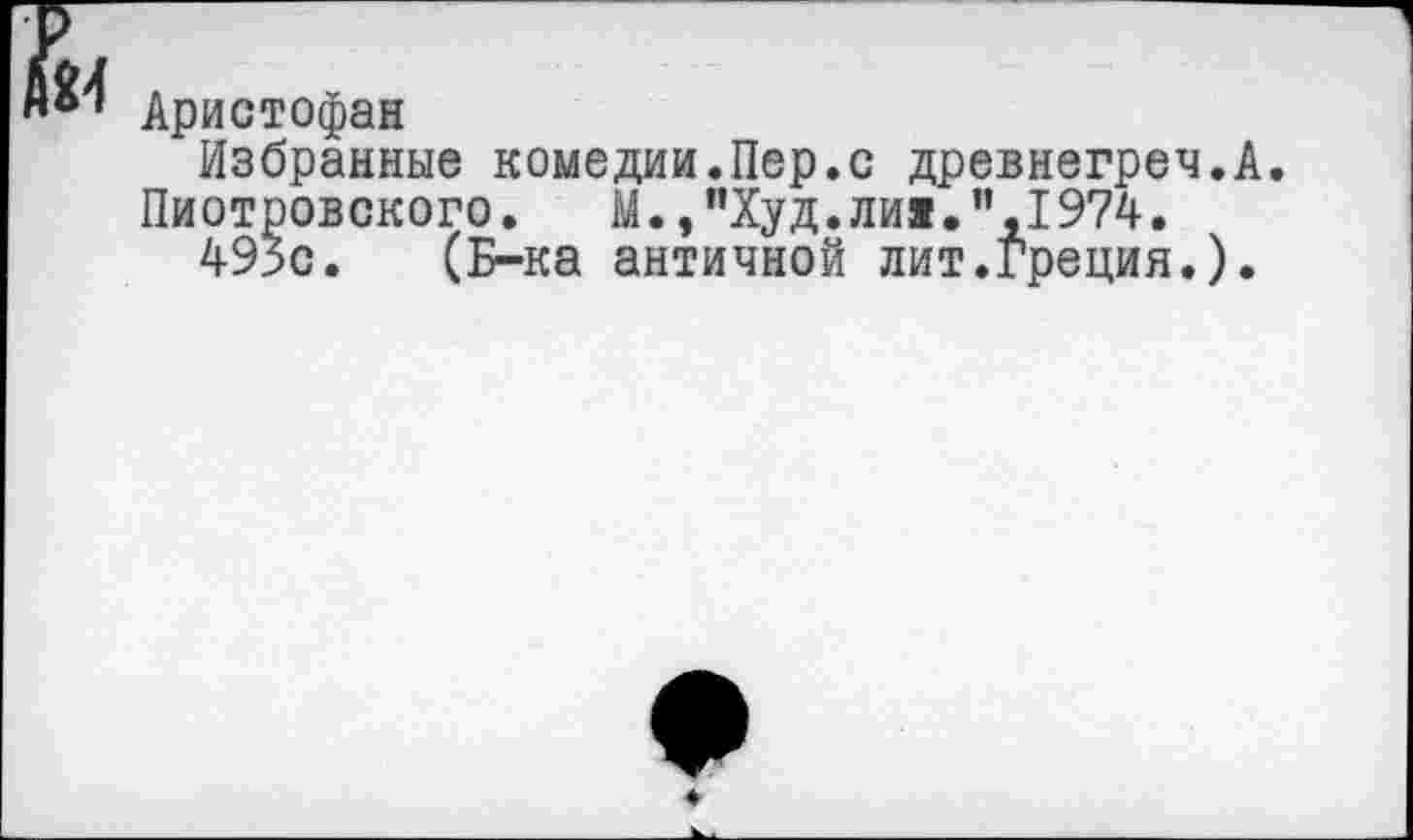 ﻿Аристофан
Избранные комедии.Пер.с древнегреч.А.
Пиотровского. М.,"Худ.ли«.”,1974.
495с. (Б-ка античной лит.греция.).